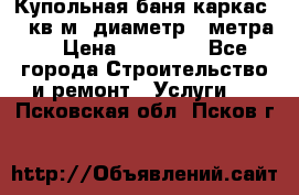 Купольная-баня-каркас 12 кв.м. диаметр 4 метра  › Цена ­ 32 000 - Все города Строительство и ремонт » Услуги   . Псковская обл.,Псков г.